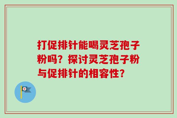 打促排针能喝灵芝孢子粉吗?探讨灵芝孢子粉与促排针的相容性? 打促排针能喝灵芝孢子粉吗?探讨灵芝孢子粉与促排针的相容性?
