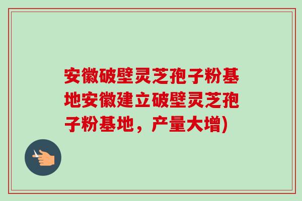 安徽破壁灵芝孢子粉基地安徽建立破壁灵芝孢子粉基地,产量大增) 安徽破壁灵芝孢子粉基地安徽建立破壁灵芝孢子粉基地,产量大增)