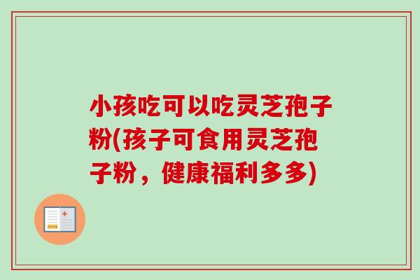 小孩吃可以吃灵芝孢子粉(孩子可食用灵芝孢子粉,健康福利多多) 小孩吃可以吃灵芝孢子粉(孩子可食用灵芝孢子粉,健康福利多多)