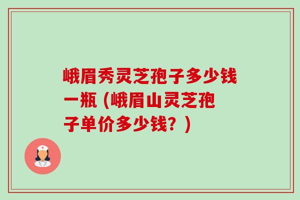 峨眉秀灵芝孢子多少钱一瓶 (峨眉山灵芝孢子单价多少钱?) 峨眉秀灵芝孢子多少钱一瓶 (峨眉山灵芝孢子单价多少钱?)