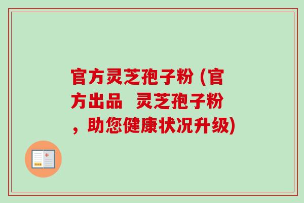 官方灵芝孢子粉 (官方出品 灵芝孢子粉,助您健康状况升级) 官方灵芝孢子粉 (官方出品 灵芝孢子粉,助您健康状况升级)
