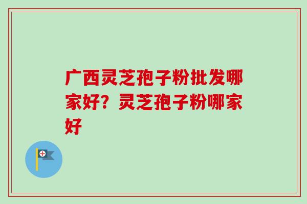 广西灵芝孢子粉批发哪家好?灵芝孢子粉哪家好 广西灵芝孢子粉批发哪家好?灵芝孢子粉哪家好