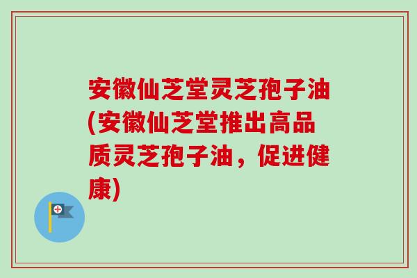 安徽仙芝堂灵芝孢子油(安徽仙芝堂推出高品质灵芝孢子油,促进健康) 安徽仙芝堂灵芝孢子油(安徽仙芝堂推出高品质灵芝孢子油,促进健康)