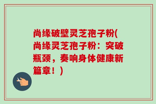 尚缘破壁灵芝孢子粉(尚缘灵芝孢子粉:突破瓶颈,奏响身体健康新篇章!) 尚缘破壁灵芝孢子粉(尚缘灵芝孢子粉:突破瓶颈,奏响身体健康新篇章!)