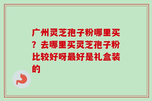 广州灵芝孢子粉哪里买？去哪里买灵芝孢子粉比较好呀好是礼盒装的