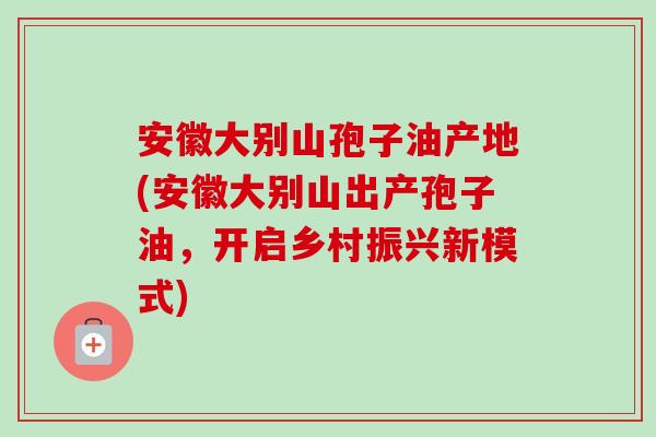 安徽大别山孢子油产地(安徽大别山出产孢子油,开启乡村振兴新模式) 安徽大别山孢子油产地(安徽大别山出产孢子油,开启乡村振兴新模式)