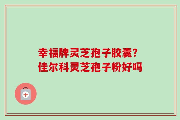 幸福牌灵芝孢子胶囊？佳尔科灵芝孢子粉好吗