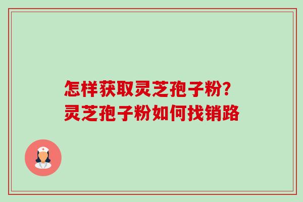 怎样获取灵芝孢子粉?灵芝孢子粉如何找销路 怎样获取灵芝孢子粉?灵芝孢子粉如何找销路