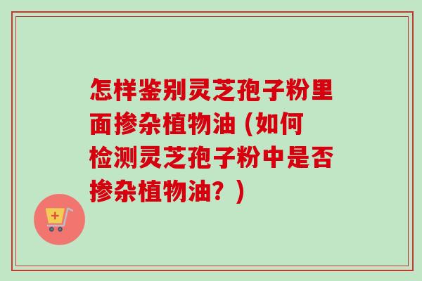 怎样鉴别灵芝孢子粉里面掺杂植物油 (如何检测灵芝孢子粉中是否掺杂植物油？)