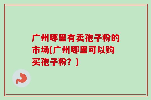 广州哪里有卖孢子粉的市场(广州哪里可以购买孢子粉?) 广州哪里有卖孢子粉的市场(广州哪里可以购买孢子粉?)