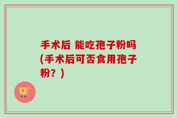 手术后 能吃孢子粉吗(手术后可否食用孢子粉?) 手术后 能吃孢子粉吗(手术后可否食用孢子粉?)