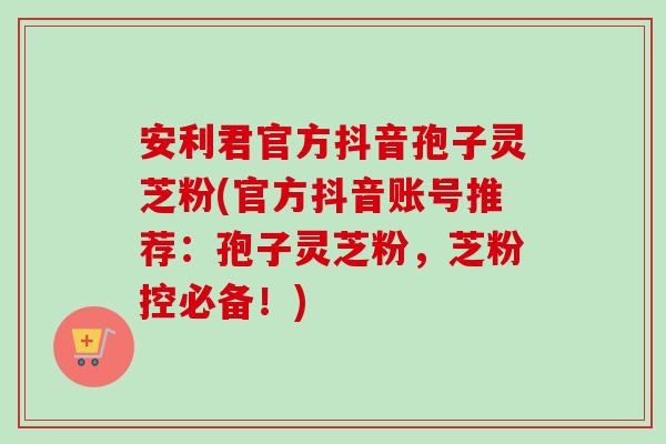 安利君官方抖音孢子灵芝粉(官方抖音账号推荐:孢子灵芝粉,芝粉控必备!) 安利君官方抖音孢子灵芝粉(官方抖音账号推荐:孢子灵芝粉,芝粉控必备!)