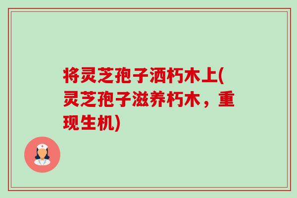 将灵芝孢子洒朽木上(灵芝孢子滋养朽木,重现生机) 将灵芝孢子洒朽木上(灵芝孢子滋养朽木,重现生机)