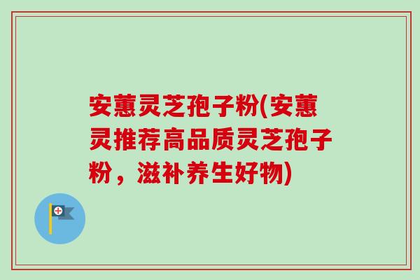 安蕙灵芝孢子粉(安蕙灵推荐高品质灵芝孢子粉,滋补养生好物) 安蕙灵芝孢子粉(安蕙灵推荐高品质灵芝孢子粉,滋补养生好物)