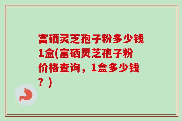 富硒灵芝孢子粉多少钱1盒(富硒灵芝孢子粉价格查询,1盒多少钱?) 富硒灵芝孢子粉多少钱1盒(富硒灵芝孢子粉价格查询,1盒多少钱?)