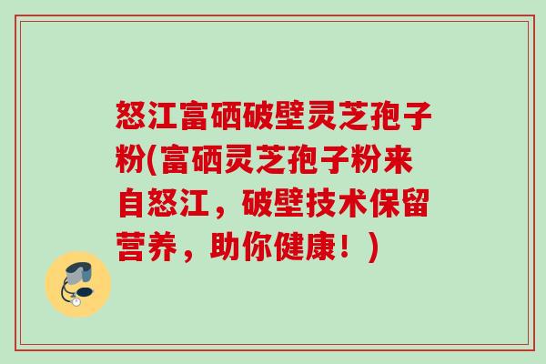 怒江富硒破壁灵芝孢子粉(富硒灵芝孢子粉来自怒江,破壁技术保留营养,助你健康!) 怒江富硒破壁灵芝孢子粉(富硒灵芝孢子粉来自怒江,破壁技术保留营养,助你健康!)