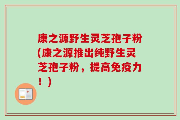 康之源野生灵芝孢子粉(康之源推出纯野生灵芝孢子粉，提高免疫力！)