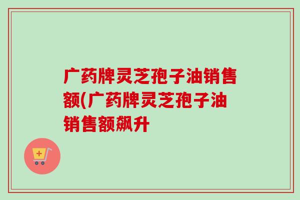广药牌灵芝孢子油销售额(广药牌灵芝孢子油销售额飙升