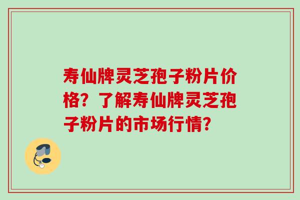 寿仙牌灵芝孢子粉片价格?了解寿仙牌灵芝孢子粉片的市场行情? 寿仙牌灵芝孢子粉片价格?了解寿仙牌灵芝孢子粉片的市场行情?