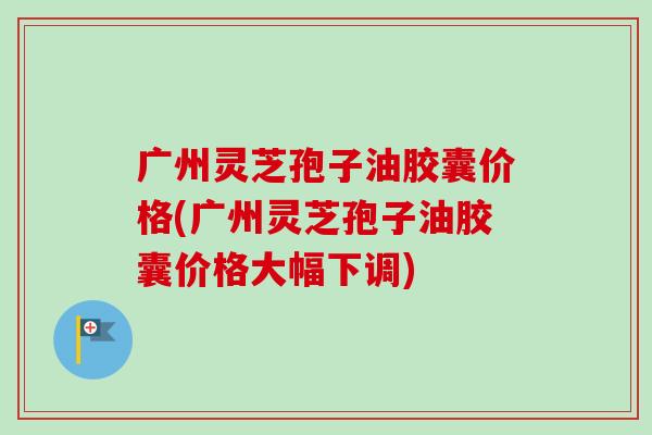 广州灵芝孢子油胶囊价格(广州灵芝孢子油胶囊价格大幅下调) 广州灵芝孢子油胶囊价格(广州灵芝孢子油胶囊价格大幅下调)