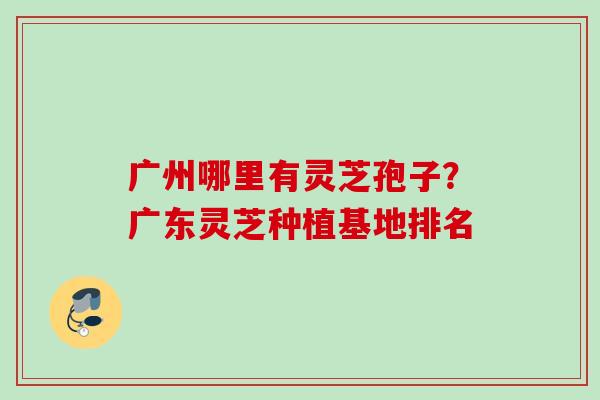 广州哪里有灵芝孢子？广东灵芝种植基地排名