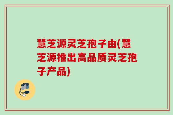 慧芝源灵芝孢子由(慧芝源推出高品质灵芝孢子产品) 慧芝源灵芝孢子由(慧芝源推出高品质灵芝孢子产品)