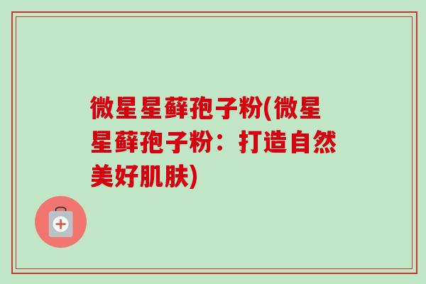 微星星藓孢子粉(微星星藓孢子粉:打造自然美好) 微星星藓孢子粉(微星星藓孢子粉:打造自然美好)