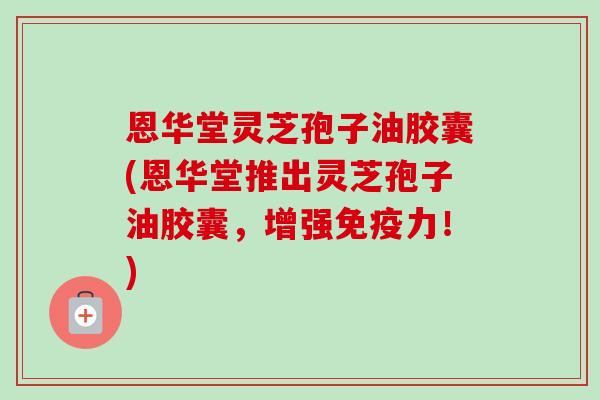 恩华堂灵芝孢子油胶囊(恩华堂推出灵芝孢子油胶囊,增强免疫力!) 恩华堂灵芝孢子油胶囊(恩华堂推出灵芝孢子油胶囊,增强免疫力!)