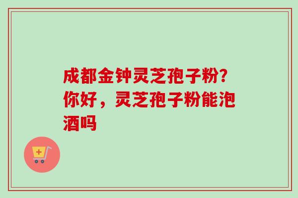 成都金钟灵芝孢子粉?你好,灵芝孢子粉能泡酒吗 成都金钟灵芝孢子粉?你好,灵芝孢子粉能泡酒吗