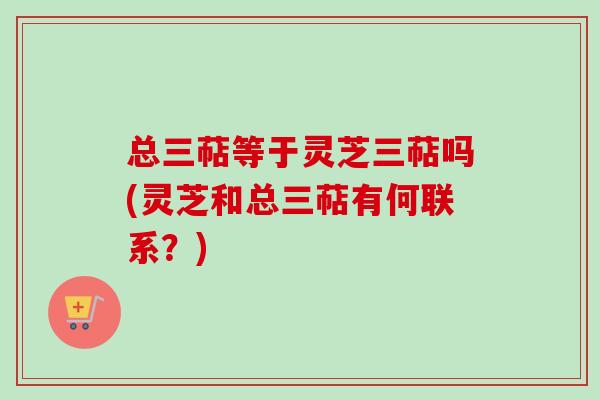 总三萜等于灵芝三萜吗(灵芝和总三萜有何联系?) 总三萜等于灵芝三萜吗(灵芝和总三萜有何联系?)