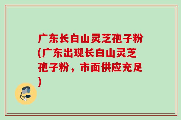 广东长白山灵芝孢子粉(广东出现长白山灵芝孢子粉,市面供应充足) 广东长白山灵芝孢子粉(广东出现长白山灵芝孢子粉,市面供应充足)