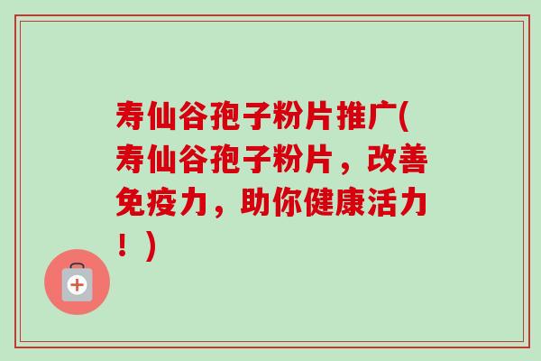 寿仙谷孢子粉片推广(寿仙谷孢子粉片,改善免疫力,助你健康活力!) 寿仙谷孢子粉片推广(寿仙谷孢子粉片,改善免疫力,助你健康活力!)