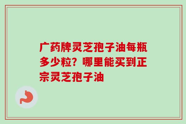 广药牌灵芝孢子油每瓶多少粒?哪里能买到正宗灵芝孢子油 广药牌灵芝孢子油每瓶多少粒?哪里能买到正宗灵芝孢子油