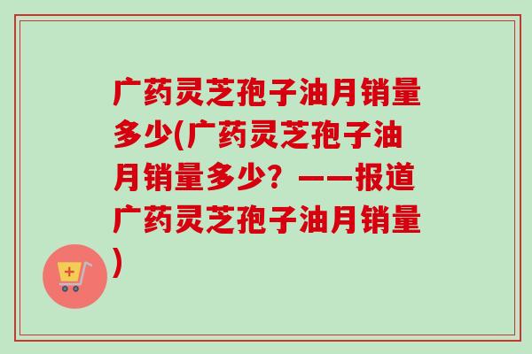 广药灵芝孢子油月销量多少(广药灵芝孢子油月销量多少?——报道广药灵芝孢子油月销量) 广药灵芝孢子油月销量多少(广药灵芝孢子油月销量多少?——报道广药灵芝孢子油月销量)