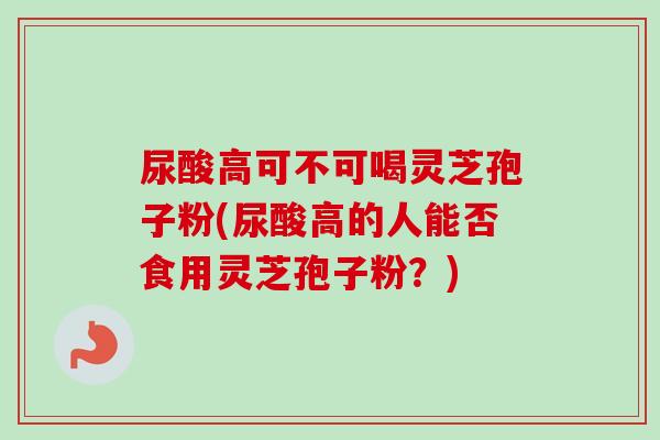 尿酸高可不可喝灵芝孢子粉(尿酸高的人能否食用灵芝孢子粉?) 尿酸高可不可喝灵芝孢子粉(尿酸高的人能否食用灵芝孢子粉?)