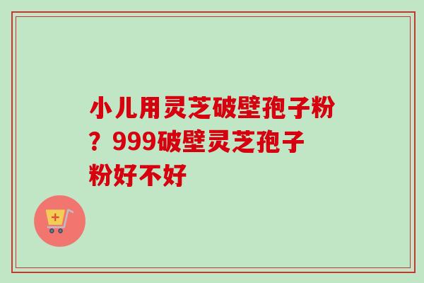 小儿用灵芝破壁孢子粉?999破壁灵芝孢子粉好不好 小儿用灵芝破壁孢子粉?999破壁灵芝孢子粉好不好