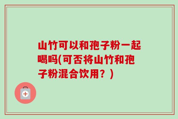 山竹可以和孢子粉一起喝吗(可否将山竹和孢子粉混合饮用?) 山竹可以和孢子粉一起喝吗(可否将山竹和孢子粉混合饮用?)