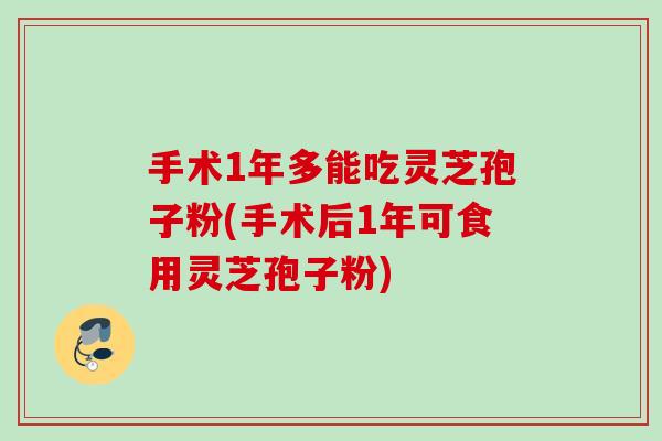 手术1年多能吃灵芝孢子粉(手术后1年可食用灵芝孢子粉)