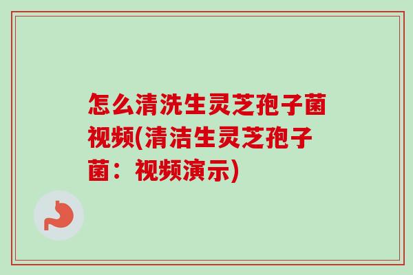 怎么清洗生灵芝孢子菌视频(清洁生灵芝孢子菌:视频演示) 怎么清洗生灵芝孢子菌视频(清洁生灵芝孢子菌:视频演示)