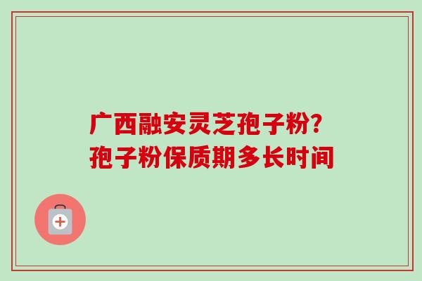 广西融安灵芝孢子粉?孢子粉保质期多长时间 广西融安灵芝孢子粉?孢子粉保质期多长时间