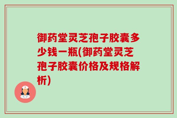 御药堂灵芝孢子胶囊多少钱一瓶(御药堂灵芝孢子胶囊价格及规格解析) 御药堂灵芝孢子胶囊多少钱一瓶(御药堂灵芝孢子胶囊价格及规格解析)