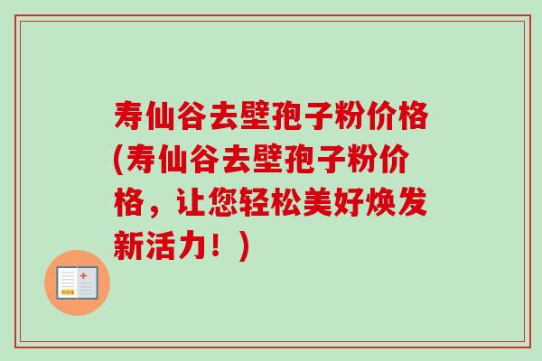 寿仙谷去壁孢子粉价格(寿仙谷去壁孢子粉价格,让您轻松美好焕发新活力!) 寿仙谷去壁孢子粉价格(寿仙谷去壁孢子粉价格,让您轻松美好焕发新活力!)