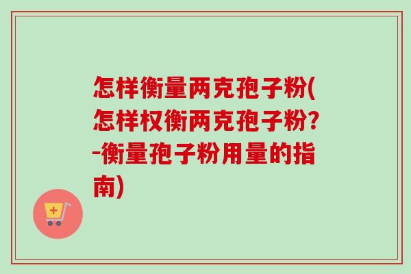 怎样衡量两克孢子粉(怎样权衡两克孢子粉?-衡量孢子粉用量的指南) 怎样衡量两克孢子粉(怎样权衡两克孢子粉?-衡量孢子粉用量的指南)