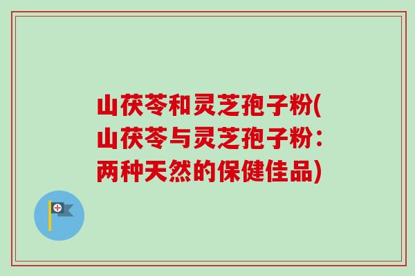 山茯苓和灵芝孢子粉(山茯苓与灵芝孢子粉:两种天然的保健佳品) 山茯苓和灵芝孢子粉(山茯苓与灵芝孢子粉:两种天然的保健佳品)