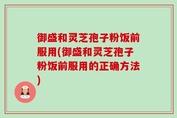 御盛和灵芝孢子粉饭前服用(御盛和灵芝孢子粉饭前服用的正确方法) 御盛和灵芝孢子粉饭前服用(御盛和灵芝孢子粉饭前服用的正确方法)