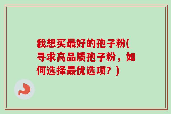 我想买好的孢子粉(寻求高品质孢子粉,如何选择优选项?) 我想买好的孢子粉(寻求高品质孢子粉,如何选择优选项?)