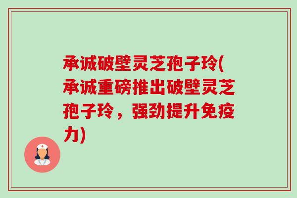 承诚破壁灵芝孢子玲(承诚重磅推出破壁灵芝孢子玲，强劲提升免疫力)