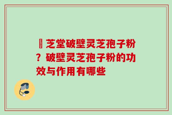 屾芝堂破壁灵芝孢子粉？破壁灵芝孢子粉的功效与作用有哪些