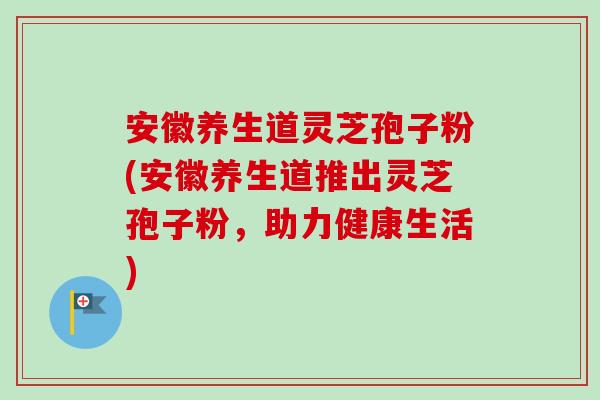 安徽养生道灵芝孢子粉(安徽养生道推出灵芝孢子粉,助力健康生活) 安徽养生道灵芝孢子粉(安徽养生道推出灵芝孢子粉,助力健康生活)