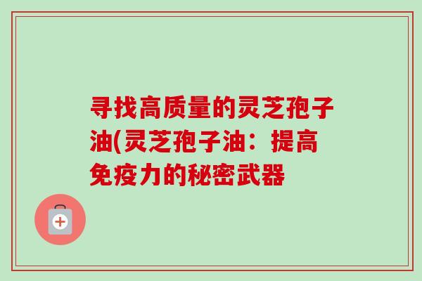 寻找高质量的灵芝孢子油(灵芝孢子油:提高免疫力的秘密武器 寻找高质量的灵芝孢子油(灵芝孢子油:提高免疫力的秘密武器